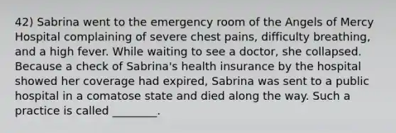 42) Sabrina went to the emergency room of the Angels of Mercy Hospital complaining of severe chest pains, difficulty breathing, and a high fever. While waiting to see a doctor, she collapsed. Because a check of Sabrina's health insurance by the hospital showed her coverage had expired, Sabrina was sent to a public hospital in a comatose state and died along the way. Such a practice is called ________.