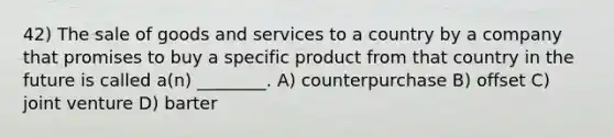 42) The sale of goods and services to a country by a company that promises to buy a specific product from that country in the future is called a(n) ________. A) counterpurchase B) offset C) joint venture D) barter