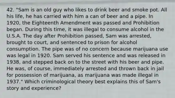 42. "Sam is an old guy who likes to drink beer and smoke pot. All his life, he has carried with him a can of beer and a pipe. In 1920, the Eighteenth Amendment was passed and Prohibition began. During this time, it was illegal to consume alcohol in the U.S.A. The day after Prohibition passed, Sam was arrested, brought to court, and sentenced to prison for alcohol consumption. The pipe was of no concern because marijuana use was legal in 1920. Sam served his sentence and was released in 1938, and stepped back on to the street with his beer and pipe. He was, of course, immediately arrested and thrown back in jail for possession of marijuana, as marijuana was made illegal in 1937." Which criminological theory best explains this of Sam's story and experience?