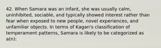 42. When Samara was an infant, she was usually calm, uninhibited, sociable, and typically showed interest rather than fear when exposed to new people, novel experiences, and unfamiliar objects. In terms of Kagan's classification of temperament patterns, Samara is likely to be categorized as a(n):