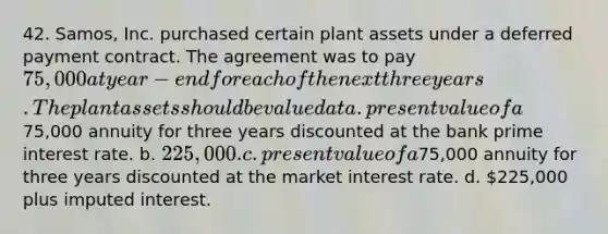 42. Samos, Inc. purchased certain plant assets under a deferred payment contract. The agreement was to pay 75,000 at year-end for each of the next three years. The plant assets should be valued at a. present value of a75,000 annuity for three years discounted at the bank prime interest rate. b. 225,000. c. present value of a75,000 annuity for three years discounted at the market interest rate. d. 225,000 plus imputed interest.