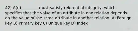 42) A(n) ________ must satisfy referential integrity, which specifies that the value of an attribute in one relation depends on the value of the same attribute in another relation. A) Foreign key B) Primary key C) Unique key D) Index