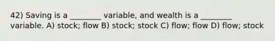 42) Saving is a ________ variable, and wealth is a ________ variable. A) stock; flow B) stock; stock C) flow; flow D) flow; stock