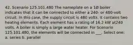 42. Scenario 125.101.480 The nameplate on a 1Ø boiler indicates that it can be connected to either a 240- or 480-volt circuit. In this case, the supply circuit is 480 volts. It contains two heating elements. Each element has a rating of 16.2 kW at240 volts. A boiler is simply a large water heater. For Scenario 125.101.480, the elements will be connected in ___. Select one: a. series b. parallel