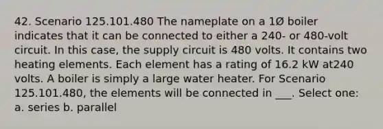 42. Scenario 125.101.480 The nameplate on a 1Ø boiler indicates that it can be connected to either a 240- or 480-volt circuit. In this case, the supply circuit is 480 volts. It contains two heating elements. Each element has a rating of 16.2 kW at240 volts. A boiler is simply a large water heater. For Scenario 125.101.480, the elements will be connected in ___. Select one: a. series b. parallel