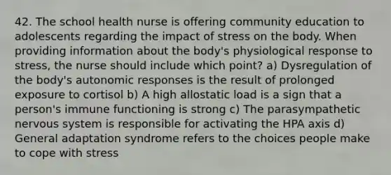 42. The school health nurse is offering community education to adolescents regarding the impact of stress on the body. When providing information about the body's physiological response to stress, the nurse should include which point? a) Dysregulation of the body's autonomic responses is the result of prolonged exposure to cortisol b) A high allostatic load is a sign that a person's immune functioning is strong c) The parasympathetic nervous system is responsible for activating the HPA axis d) General adaptation syndrome refers to the choices people make to cope with stress