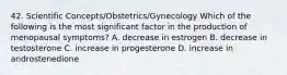 42. Scientific Concepts/Obstetrics/Gynecology Which of the following is the most significant factor in the production of menopausal symptoms? A. decrease in estrogen B. decrease in testosterone C. increase in progesterone D. increase in androstenedione