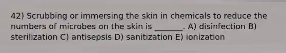 42) Scrubbing or immersing the skin in chemicals to reduce the numbers of microbes on the skin is _______. A) disinfection B) sterilization C) antisepsis D) sanitization E) ionization