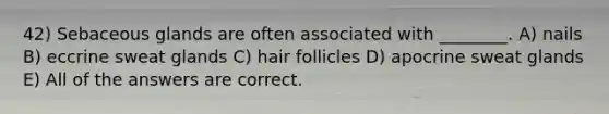 42) Sebaceous glands are often associated with ________. A) nails B) eccrine sweat glands C) hair follicles D) apocrine sweat glands E) All of the answers are correct.