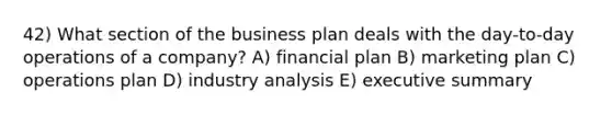 42) What section of the business plan deals with the day-to-day operations of a company? A) financial plan B) marketing plan C) operations plan D) industry analysis E) executive summary