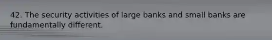 42. The security activities of large banks and small banks are fundamentally different.
