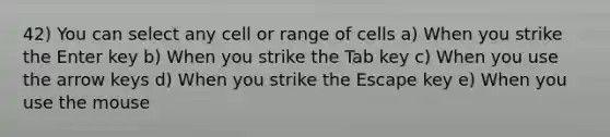 42) You can select any cell or range of cells a) When you strike the Enter key b) When you strike the Tab key c) When you use the arrow keys d) When you strike the Escape key e) When you use the mouse