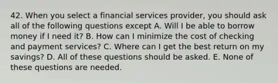 42. When you select a financial services provider, you should ask all of the following questions except A. Will I be able to borrow money if I need it? B. How can I minimize the cost of checking and payment services? C. Where can I get the best return on my savings? D. All of these questions should be asked. E. None of these questions are needed.