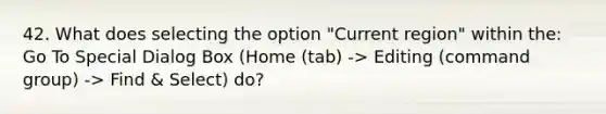 42. What does selecting the option "Current region" within the: Go To Special Dialog Box (Home (tab) -> Editing (command group) -> Find & Select) do?