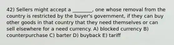 42) Sellers might accept a ________, one whose removal from the country is restricted by the buyer's government, if they can buy other goods in that country that they need themselves or can sell elsewhere for a need currency. A) blocked currency B) counterpurchase C) barter D) buyback E) tariff