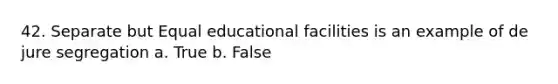 42. Separate but Equal educational facilities is an example of de jure segregation a. True b. False