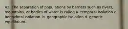 42. The separation of populations by barriers such as rivers, mountains, or bodies of water is called a. temporal isolation c. behavioral isolation. b. geographic isolation d. genetic equilibrium.