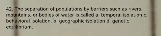 42. The separation of populations by barriers such as rivers, mountains, or bodies of water is called a. temporal isolation c. behavioral isolation. b. geographic isolation d. genetic equilibrium.