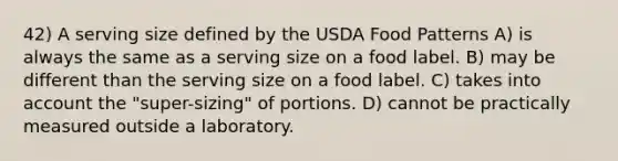 42) A serving size defined by the USDA Food Patterns A) is always the same as a serving size on a food label. B) may be different than the serving size on a food label. C) takes into account the "super-sizing" of portions. D) cannot be practically measured outside a laboratory.