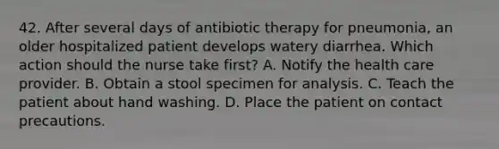 42. After several days of antibiotic therapy for pneumonia, an older hospitalized patient develops watery diarrhea. Which action should the nurse take first? A. Notify the health care provider. B. Obtain a stool specimen for analysis. C. Teach the patient about hand washing. D. Place the patient on contact precautions.