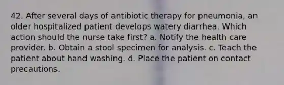 42. After several days of antibiotic therapy for pneumonia, an older hospitalized patient develops watery diarrhea. Which action should the nurse take first? a. Notify the health care provider. b. Obtain a stool specimen for analysis. c. Teach the patient about hand washing. d. Place the patient on contact precautions.