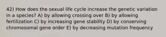 42) How does the sexual life cycle increase the genetic variation in a species? A) by allowing crossing over B) by allowing fertilization C) by increasing gene stability D) by conserving chromosomal gene order E) by decreasing mutation frequency