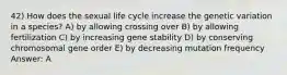 42) How does the sexual life cycle increase the genetic variation in a species? A) by allowing crossing over B) by allowing fertilization C) by increasing gene stability D) by conserving chromosomal gene order E) by decreasing mutation frequency Answer: A