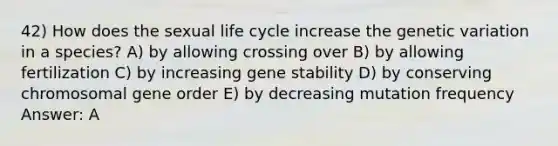 42) How does the sexual life cycle increase the genetic variation in a species? A) by allowing crossing over B) by allowing fertilization C) by increasing gene stability D) by conserving chromosomal gene order E) by decreasing mutation frequency Answer: A