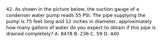 42. As shown in the picture below, the suction gauge of a condenser water pump reads 55 PSI. The pipe supplying the pump is 75 feet long and 12 inches in diameter, approximately how many gallons of water do you expect to obtain if this pipe is drained completely? A. 8478 B. 236 C. 59 D. 440