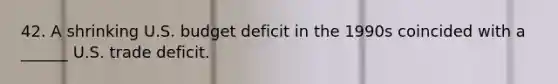 42. A shrinking U.S. budget deficit in the 1990s coincided with a ______ U.S. trade deficit.