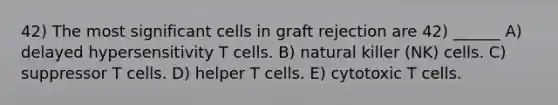 42) The most significant cells in graft rejection are 42) ______ A) delayed hypersensitivity T cells. B) natural killer (NK) cells. C) suppressor T cells. D) helper T cells. E) cytotoxic T cells.