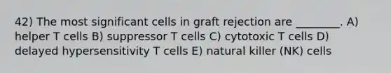 42) The most significant cells in graft rejection are ________. A) helper T cells B) suppressor T cells C) cytotoxic T cells D) delayed hypersensitivity T cells E) natural killer (NK) cells