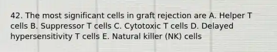 42. The most significant cells in graft rejection are A. Helper T cells B. Suppressor T cells C. Cytotoxic T cells D. Delayed hypersensitivity T cells E. Natural killer (NK) cells