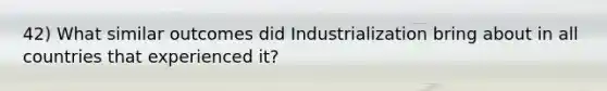 42) What similar outcomes did Industrialization bring about in all countries that experienced it?