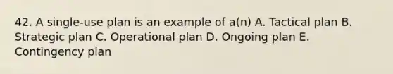 42. A single-use plan is an example of a(n) A. Tactical plan B. Strategic plan C. Operational plan D. Ongoing plan E. Contingency plan