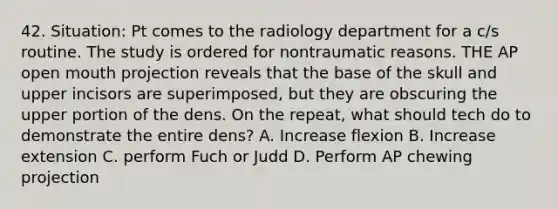 42. Situation: Pt comes to the radiology department for a c/s routine. The study is ordered for nontraumatic reasons. THE AP open mouth projection reveals that the base of the skull and upper incisors are superimposed, but they are obscuring the upper portion of the dens. On the repeat, what should tech do to demonstrate the entire dens? A. Increase flexion B. Increase extension C. perform Fuch or Judd D. Perform AP chewing projection