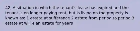 42. A situation in which the tenant's lease has expired and the tenant is no longer paying rent, but is living on the property is known as: 1 estate at sufferance 2 estate from period to period 3 estate at will 4 an estate for years