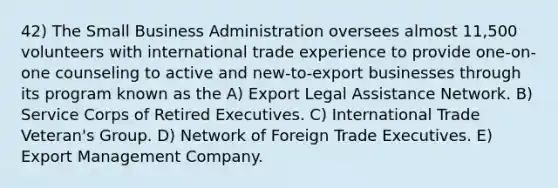 42) The Small Business Administration oversees almost 11,500 volunteers with international trade experience to provide one-on-one counseling to active and new-to-export businesses through its program known as the A) Export Legal Assistance Network. B) Service Corps of Retired Executives. C) International Trade Veteran's Group. D) Network of Foreign Trade Executives. E) Export Management Company.