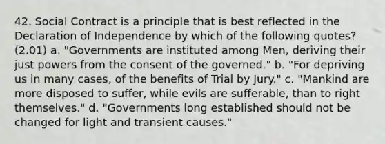 42. Social Contract is a principle that is best reflected in the Declaration of Independence by which of the following quotes? (2.01) a. "Governments are instituted among Men, deriving their just powers from the consent of the governed." b. "For depriving us in many cases, of the benefits of Trial by Jury." c. "Mankind are more disposed to suffer, while evils are sufferable, than to right themselves." d. "Governments long established should not be changed for light and transient causes."