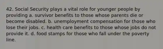 42. Social Security plays a vital role for younger people by providing a. survivor benefits to those whose parents die or become disabled. b. unemployment compensation for those who lose their jobs. c. health care benefits to those whose jobs do not provide it. d. food stamps for those who fall under the poverty line.