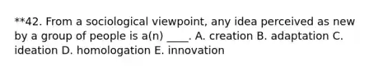 **42. From a sociological viewpoint, any idea perceived as new by a group of people is a(n) ____. A. creation B. adaptation C. ideation D. homologation E. innovation