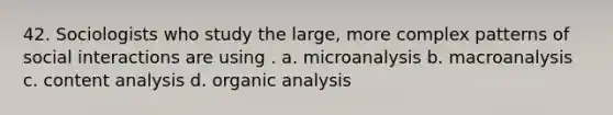 42. Sociologists who study the large, more complex patterns of social interactions are using . a. microanalysis b. macroanalysis c. content analysis d. organic analysis