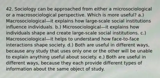 42. Sociology can be approached from either a microsociological or a macrosociological perspective. Which is more useful? a.) Macrosociological—it explains how large-scale social institutions influence individuals. b.) Microsociological—it explains how individuals shape and create large-scale social institutions. c.) Macrosociological—it helps to understand how face-to-face interactions shape society. d.) Both are useful in different ways, because any study that uses only one or the other will be unable to explain anything useful about society. e.) Both are useful in different ways, because they each provide different types of information about the same object of study.