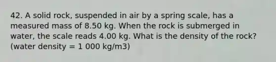 42. A solid rock, suspended in air by a spring scale, has a measured mass of 8.50 kg. When the rock is submerged in water, the scale reads 4.00 kg. What is the density of the rock? (water density = 1 000 kg/m3)