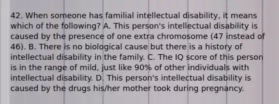 42. When someone has familial intellectual disability, it means which of the following? A. This person's intellectual disability is caused by the presence of one extra chromosome (47 instead of 46). B. There is no biological cause but there is a history of intellectual disability in the family. C. The IQ score of this person is in the range of mild, just like 90% of other individuals with intellectual disability. D. This person's intellectual disability is caused by the drugs his/her mother took during pregnancy.