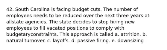 42. South Carolina is facing budget cuts. The number of employees needs to be reduced over the next three years at allstate agencies. The state decides to stop hiring new employees to fill vacated positions to comply with budgetaryconstraints. This approach is called a. attrition. b. natural turnover. c. layoffs. d. passive firing. e. downsizing