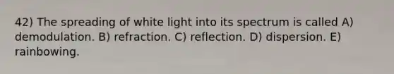 42) The spreading of white light into its spectrum is called A) demodulation. B) refraction. C) reflection. D) dispersion. E) rainbowing.