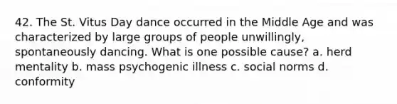 42. The St. Vitus Day dance occurred in the Middle Age and was characterized by large groups of people unwillingly, spontaneously dancing. What is one possible cause? a. herd mentality b. mass psychogenic illness c. social norms d. conformity