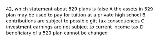 42, which statement about 529 plans is false A the assets in 529 plan may be used to pay for tuition at a private high school B contributions are subject to possible gift tax consequences C investment earnings are not subject to current income tax D beneficiary of a 529 plan cannot be changed