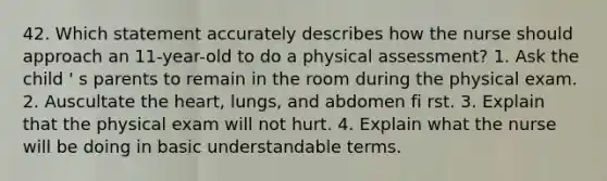 42. Which statement accurately describes how the nurse should approach an 11-year-old to do a physical assessment? 1. Ask the child ' s parents to remain in the room during the physical exam. 2. Auscultate the heart, lungs, and abdomen fi rst. 3. Explain that the physical exam will not hurt. 4. Explain what the nurse will be doing in basic understandable terms.